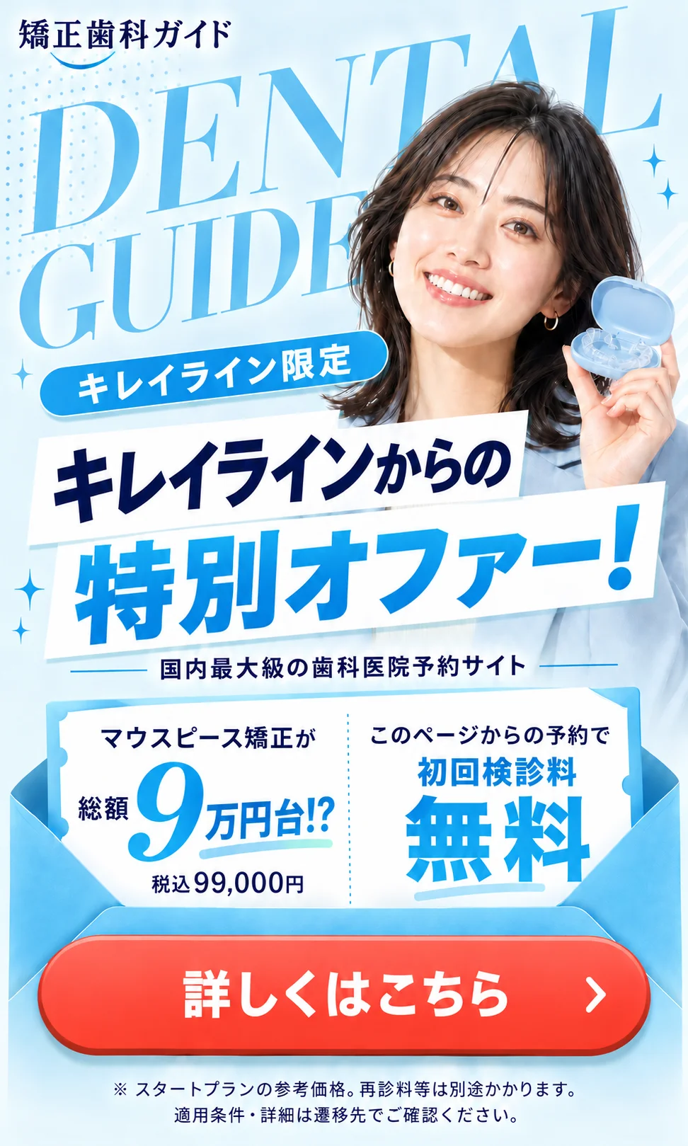 キレイライン限定 キレイラインからの特別オファー！ マウスピース矯正が総額9万円台!?（税込99,000円） このページからの予約で初回検診料無料 詳しくはこちら ※スタートプランの参考価格。再診料等は別途かかります。適用条件・詳細は遷移先でご確認ください。
